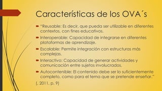 Características de los OVA´s
 “Reusable: Es decir, que pueda ser utilizable en diferentes
contextos, con fines educativos.
 Interoperable: Capacidad de integrarse en diferentes
plataformas de aprendizaje.
 Escalable: Permite integración con estructuras más
complejas.
 Interactivo: Capacidad de generar actividades y
comunicación entre sujetos involucrados.
 Autocontenible: El contenido debe ser lo suficientemente
completo, como para el tema que se pretende enseñar.”
(, 2011, p. 9)
 
