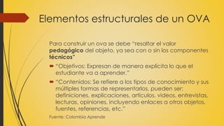Elementos estructurales de un OVA
Para construir un ova se debe “resaltar el valor
pedagógico del objeto, ya sea con o sin los componentes
técnicos”
 “Objetivos: Expresan de manera explícita lo que el
estudiante va a aprender.”
 “Contenidos: Se refiere a los tipos de conocimiento y sus
múltiples formas de representarlos, pueden ser:
definiciones, explicaciones, artículos, videos, entrevistas,
lecturas, opiniones, incluyendo enlaces a otros objetos,
fuentes, referencias, etc.”
Fuente: Colombia Aprende
 