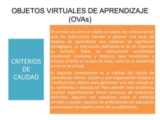 OBJETOS VIRTUALES DE APRENDIZAJE
             (OVAs)
            El primero es cómo el objeto es usado, los críticos temen
            que los instructores tiendan a generar una serie de
            objetos de aprendizaje que carezcan de significado
            pedagógico. La instrucción deficiente lo es sin importar
            su formato. Todas las instituciones acreditadas
            mantienen revisiones y balances para monitorear y
CRITERIOS   evaluar el éxito en el aula de clase, tanto en lo presencial
            como en lo virtual.
   DE       El segundo componente es la calidad del objeto de
 CALIDAD    aprendizaje mismo. ¿Quién y qué organización revisará y
            clasificará los objetos para garantizar una alta calidad en
            su contenido y estructura? Para atender este problema,
            muchas organizaciones tienen procesos de evaluación
            definidos. Algunos son selectivos sobre el material
            enviado y poseen equipos de profesionales en educación
            para evaluar los objetos antes de su publicación.
 