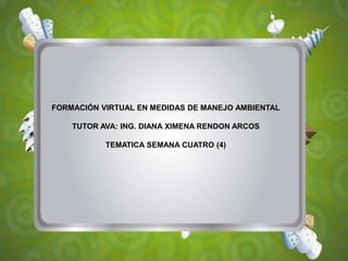 FORMACIÓN VIRTUAL EN MEDIDAS DE MANEJO AMBIENTAL
TUTOR AVA: ING. DIANA XIMENA RENDON ARCOS
TEMATICA SEMANA CUATRO (4)
 