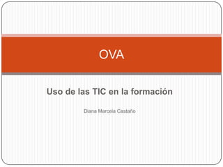Uso de las TIC en la formación
Diana Marcela Castaño
OVA
 