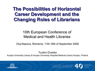 The Possibilities of Horizontal Career Development and the Changing Roles of Librarians 10th European Conference of  Medical and Health Libraries   Cluj-Napoca, Romania, 11th-16th of September 2006 Tuulevi Ovaska Kuopio University Library & Kuopio University Hospital Medical Library Kuopio, Finland 
