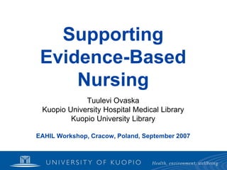 Supporting
 Evidence-Based
     Nursing
             Tuulevi Ovaska
 Kuopio University Hospital Medical Library
         Kuopio University Library

EAHIL Workshop, Cracow, Poland, September 2007
 