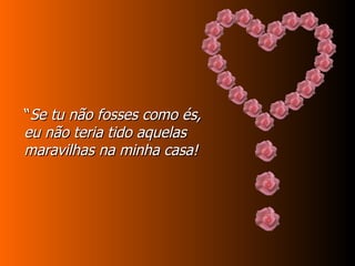 “ Se tu não fosses como és, eu não teria tido aquelas maravilhas na minha casa! 