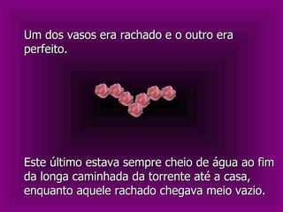 Este último estava sempre cheio de água ao fim da longa caminhada da torrente até a casa, enquanto aquele rachado chegava meio vazio. Um dos vasos era rachado e o outro era perfeito.  