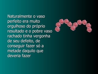 Naturalmente o vaso perfeito era muito orgulhoso do próprio resultado e o pobre vaso rachado tinha vergonha de seu defeito, de conseguir fazer só a metade daquilo que deveria fazer 