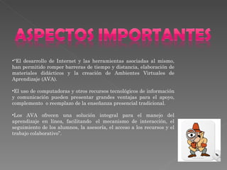 “ El desarrollo de Internet y las herramientas asociadas al mismo, han permitido romper barreras de tiempo y distancia, elaboración de materiales didácticos y la creación de Ambientes Virtuales de Aprendizaje (AVA). El uso de computadoras y otros recursos tecnológicos de información y comunicación pueden presentar grandes ventajas para el apoyo, complemento  o reemplazo de la enseñanza presencial tradicional.  Los AVA ofrecen una solución integral para el manejo del aprendizaje en línea, facilitando  el mecanismo de interacción, el seguimiento de los alumnos, la asesoría, el acceso a los recursos y el trabajo colaborativo”. 