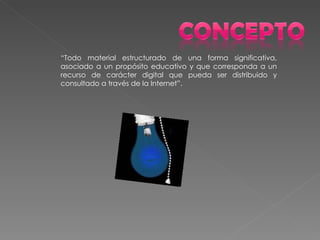 “ Todo material estructurado de una forma significativa, asociado a un propósito educativo y que corresponda a un recurso de carácter digital que pueda ser distribuido y consultado a través de la Internet”. 