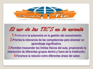 
El uso de las TIC’S en la escuela
1.Promueve la autonomía en la gestión del conocimiento.
2.Prioriza la relevancia de las competencias para alcanzar un
aprendizaje significativo.
3.Permiten trascender los límites físicos del aula, propiciando la
interacción de diferentes grupos dentro y fuera de la institución.
4.Favorece la relación entre diferentes áreas del saber.
 