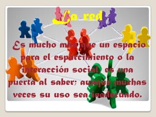 La red
Es mucho más que un espacio
para el esparcimiento o la
interacción social, es una
puerta al saber; aunque muchas
veces su uso sea inadecuado.
 