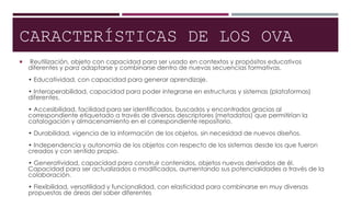 CARACTERÍSTICAS DE LOS OVA
 Reutilización, objeto con capacidad para ser usado en contextos y propósitos educativos
diferentes y para adaptarse y combinarse dentro de nuevas secuencias formativas.
• Educatividad, con capacidad para generar aprendizaje.
• Interoperabilidad, capacidad para poder integrarse en estructuras y sistemas (plataformas)
diferentes.
• Accesibilidad, facilidad para ser identificados, buscados y encontrados gracias al
correspondiente etiquetado a través de diversos descriptores (metadatos) que permitirían la
catalogación y almacenamiento en el correspondiente repositorio.
• Durabilidad, vigencia de la información de los objetos, sin necesidad de nuevos diseños.
• Independencia y autonomía de los objetos con respecto de los sistemas desde los que fueron
creados y con sentido propio.
• Generatividad, capacidad para construir contenidos, objetos nuevos derivados de él.
Capacidad para ser actualizados o modificados, aumentando sus potencialidades a través de la
colaboración.
• Flexibilidad, versatilidad y funcionalidad, con elasticidad para combinarse en muy diversas
propuestas de áreas del saber diferentes
 