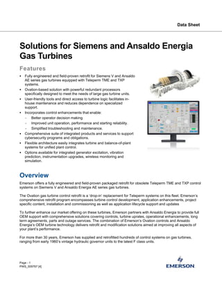 Data Sheet
Page - 1
Solutions for Siemens and Ansaldo Energia
Gas Turbines
Features
▪ Fully engineered and field-proven retrofit for Siemens V and Ansaldo
AE series gas turbines equipped with Teleperm TME and TXP
systems.
▪ Ovation-based solution with powerful redundant processors
specifically designed to meet the needs of large gas turbine units.
▪ User-friendly tools and direct access to turbine logic facilitates in-
house maintenance and reduces dependence on specialized
support.
▪ Incorporates control enhancements that enable:
- Better operator decision making.
- Improved unit operation, performance and starting reliability.
- Simplified troubleshooting and maintenance.
▪ Comprehensive suite of integrated products and services to support
cybersecurity programs and obligations.
▪ Flexible architecture easily integrates turbine and balance-of-plant
systems for unified plant control.
▪ Options available for integrated generator excitation, vibration
prediction, instrumentation upgrades, wireless monitoring and
simulation.
Overview
Emerson offers a fully engineered and field-proven packaged retrofit for obsolete Teleperm TME and TXP control
systems on Siemens V and Ansaldo Energia AE series gas turbines.
The Ovation gas turbine control retrofit is a ‘drop-in’ replacement for Teleperm systems on this fleet. Emerson’s
comprehensive retrofit program encompasses turbine control development, application enhancements, project
specific content, installation and commissioning as well as application lifecycle support and updates
To further enhance our market offering on these turbines, Emerson partners with Ansaldo Energia to provide full
OEM support with comprehensive solutions covering controls, turbine uprates, operational enhancements, long
term agreements, parts and outage services. The combination of Emerson’s Ovation controls and Ansaldo
Energia’s OEM turbine technology delivers retrofit and modification solutions aimed at improving all aspects of
your plant’s performance.
For more than 30 years, Emerson has supplied and retrofitted hundreds of control systems on gas turbines,
ranging from early 1960’s vintage hydraulic governor units to the latest F class units.
PWS_009767 [4]
 