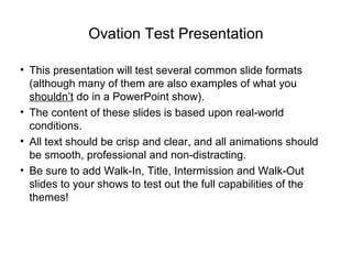 Ovation Test Presentation
• This presentation will test several common slide formats
(although many of them are also examples of what you
shouldn’t do in a PowerPoint show).
• The content of these slides is based upon real-world
conditions.
• All text should be crisp and clear, and all animations should
be smooth, professional and non-distracting.
• Be sure to add Walk-In, Title, Intermission and Walk-Out
slides to your shows to test out the full capabilities of the
themes!
 