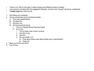• There is no Title on this slide. It tests margins and different levels of bullets.
• Just a bunch of bullets (this line should be italicized, and the word “should” should be underlined).
• I boldly hope they show up ok.
1. And these are numbered….
2. So you should see some numbered bullets
A. This uses capital letters
B. So does this
C. And this, too.
D. So this should be line D
I. This is a Capital Roman Numeral bullet
II. So is this…
i. This is lower case roman numeral
ii. And this is too
iii. And this
iv. Do we handle ‘v’s?
a) How about lower-case alpha bullets with a parenthesis?
b) Hope so!
3. Back out to the main level
4. Line 4 here.
 