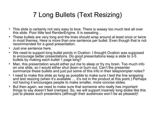 7 Long Bullets (Text Resizing)
• This slide is certainly not very easy to love. There is waaay too much text all over
this slide. Poor little text RenderEngine. It is sweating…
• These bullets are very long and the lines should wrap around at least once or twice
in most themes. Here is more than one sentence per bullet. Even though that is not
recommended for a good presentation.
• Just one sentence here.
• We need to support long bullet points in Ovation. I thought Ovation was supposed
to encourage better presentations. Do good presentations keep a slide to 3-5
bullets by making each bullet 1 page long?
• Man, this presentation would either put me to sleep or fry my brain. Too much info
on one slide, so I would either shut down or burn out. Can’t the presenter
summarize these bullets and just put some of this info in their teleprompter notes?
• I need to make this slide as long as possible to make sure I test the line wrapping
and text resizing (when it’s available … it’s not in the product at this point.) Perhaps
not having it encourages people to make smaller, more concise slides.
• But then again, we need to make sure that someone who really has important
things to say doesn’t feel cramped. So, we will support insanely long slides like this
just to please such presenters (although their audiences won’t be as pleased)!
 