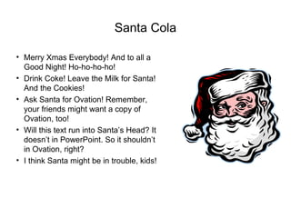 Santa Cola
• Merry Xmas Everybody! And to all a
Good Night! Ho-ho-ho-ho!
• Drink Coke! Leave the Milk for Santa!
And the Cookies!
• Ask Santa for Ovation! Remember,
your friends might want a copy of
Ovation, too!
• Will this text run into Santa’s Head? It
doesn’t in PowerPoint. So it shouldn’t
in Ovation, right?
• I think Santa might be in trouble, kids!
 