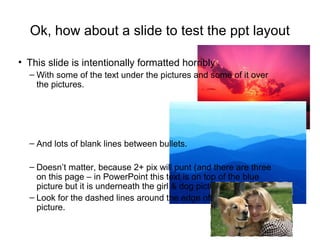 Ok, how about a slide to test the ppt layout
• This slide is intentionally formatted horribly
– With some of the text under the pictures and some of it over
the pictures.
– And lots of blank lines between bullets.
– Doesn’t matter, because 2+ pix will punt (and there are three
on this page – in PowerPoint this text is on top of the blue
picture but it is underneath the girl & dog picture).
– Look for the dashed lines around the edge of the girl and dog
picture.
 