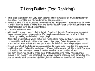 7 Long Bullets (Text Resizing)
• This slide is certainly not very easy to love. There is waaay too much text all over
this slide. Poor little text RenderEngine. It is sweating…
• These bullets are very long and the lines should wrap around at least once or twice
in most themes. Here is more than one sentence per bullet. Even though that is not
recommended for a good presentation.
• Just one sentence here.
• We need to support long bullet points in Ovation. I thought Ovation was supposed
to encourage better presentations. Do good presentations keep a slide to 3-5
bullets by making each bullet 1 page long?
• Man, this presentation would either put me to sleep or fry my brain. Too much info
on one slide, so I would either shut down or burn out. Can’t the presenter
summarize these bullets and just put some of this info in their teleprompter notes?
• I need to make this slide as long as possible to make sure I test the line wrapping
and text resizing (when it’s available … it’s not in the product at this point.) Perhaps
not having it encourages people to make smaller, more concise slides.
• But then again, we need to make sure that someone who really has important
things to say doesn’t feel cramped. So, we will support insanely long slides like this
just to please such presenters (although their audiences won’t be as pleased)!
 