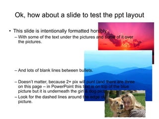 Ok, how about a slide to test the ppt layout
• This slide is intentionally formatted horribly
– With some of the text under the pictures and some of it over
the pictures.
– And lots of blank lines between bullets.
– Doesn’t matter, because 2+ pix will punt (and there are three
on this page – in PowerPoint this text is on top of the blue
picture but it is underneath the girl & dog picture).
– Look for the dashed lines around the edge of the girl and dog
picture.
 
