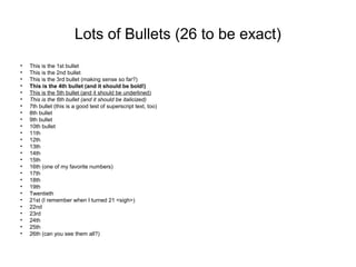Lots of Bullets (26 to be exact)
• This is the 1st bullet
• This is the 2nd bullet
• This is the 3rd bullet (making sense so far?)
• This is the 4th bullet (and it should be bold!)
• This is the 5th bullet (and it should be underlined)
• This is the 6th bullet (and it should be italicized)
• 7th bullet (this is a good test of superscript text, too)
• 8th bullet
• 9th bullet
• 10th bullet
• 11th
• 12th
• 13th
• 14th
• 15th
• 16th (one of my favorite numbers)
• 17th
• 18th
• 19th
• Twentieth
• 21st (I remember when I turned 21 <sigh>)
• 22nd
• 23rd
• 24th
• 25th
• 26th (can you see them all?)
 