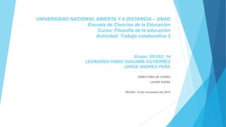 UNIVERSIDAD NACIONAL ABIERTA Y A DISTANCIA – UNAD
Escuela de Ciencias de la Educación
Curso: Filosofía de la educación
Actividad: Trabajo colaborativo 3
Grupo: 551053_14
LEONARDO FABIO SIAGAMA GUTIERREZ
JORGE ANDRES PEÑA
DIRECTORA DE CURSO
LAURA SAENZ
FECHA: 15 de noviembre de 2015
 