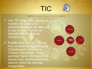 TIC
 Las TIC están aquí, ahora, en
nuestro día a día y no
podemos escapar de ellas, por
lo que la mejor opción es
apropiarnos de ellas en
nuestra vida.
 Puedo decir que las TIC son
hoy un nodo de engranaje de
Globalización, Sociedad,
Cultura, Educación. Nos
permiten tener información en
tiempo real, acorta distancias,
esta en todos los idiomas
imaginables.
 