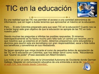 TIC en la educación
Es una realidad que las TIC nos permiten el acceso a una cantidad astronómica de
información, que sin lugar a dudas tenemos que aprovechar al máximo en la educación.
Pero…. Si esta Colombia preparado para que sean TIC en la educación? Cuanto nos va
a tardar lograr este gran objetivo de que la educación se apropie de las TIC en todo
nuestro país?
Siendo muchas las preguntas e infinitas las posibles respuestas. Si miramos
restrospectivamente se ha hecho mucho pero falta todo un camino por recorrer, por lo
que nosotros que ya estamos en el medio, debemos prepararnos como educadores y
alumnos para asumir esta era tecnológica con gran responsabilidad, sacar a flote todos
sus beneficios y convertirnos en sus mediadores.
Se tienen ejemplos que vimos durante el curso de pequeños éxitos de apropiación de
las TIC en la educación en Colombia, que nos deben servir como norte. Recordemos
que “Querer es poder” (Frase asociada con Albert Einstein).
Los invito a ver un corto video de la Universidad Autonoma de Occidente donde German
Gallego, Magister en comunicación educativa da una entrevista a cerca de “las TIC en
el siglo XXI, una mirada desde Colombia”.
 
