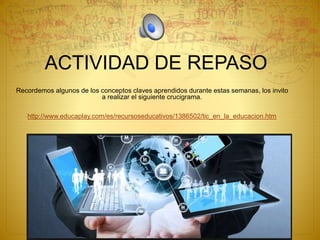 ACTIVIDAD DE REPASO
Recordemos algunos de los conceptos claves aprendidos durante estas semanas, los invito
a realizar el siguiente crucigrama.
http://www.educaplay.com/es/recursoseducativos/1386502/tic_en_la_educacion.htm
 