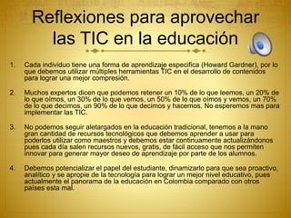 Reflexiones para aprovechar
las TIC en la educación
1. Cada individuo tiene una forma de aprendizaje especifica (Howard Gardner), por lo
que debemos utilizar múltiples herramientas TIC en el desarrollo de contenidos
para lograr una mejor compresión.
2. Muchos expertos dicen que podemos retener un 10% de lo que leemos, un 20% de
lo que oímos, un 30% de lo que vemos, un 50% de lo que oímos y vemos, un 70%
de lo que decimos, un 90% de lo que decimos y hacemos. No esperemos mas para
implementar las TIC.
3. No podemos seguir aletargados en la educación tradicional, tenemos a la mano
gran cantidad de recursos tecnológicos que debemos aprender a usar para
poderlos utilizar como maestros y debemos estar continuamente actualizándonos
pues cada día salen recursos nuevos, gratis, de fácil acceso que nos permiten
innovar para generar mayor deseo de aprendizaje por parte de los alumnos.
4. Debemos potencializar el papel del estudiante, dinamizarlo para que sea proactivo,
analítico y se apropie de la tecnología para lograr un mejor nivel educativo, pues
actualmente el panorama de la educación en Colombia comparado con otros
países esta mal.
 