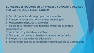 EL ROL DEL ESTUDIANTE EN UN PROCESO FORMATIVO MEDIADO
POR LAS TIC ES SIN LUGAR A DUDAS:
1- Ser el conductor de su propio conocimiento
2- Conocer y hacer uso de las nuevas tecnologías
3- Mantenerse motivado a aprender
4- no ser solo receptor sino también emisor de su propio
conocimiento
5- ser creativo y abierto al cambio
6- Trabajar con metas y objetivos claramente definidos
7- Integrarse a las redes de educación
8- comprender que es el verdadero responsable de su aprendizaje

 