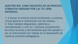 NUESTRO ROL COMO DOCENTES EN UN PROCESO
FORMATIVO MEDIADO POR LAS TIC SERÁ
ENTONCES:
1- Conocer el entorno social envolvente y contexto
virtual general e interactuar con los mismos.
2- Estar siempre dispuestos y abiertos a
retroalimentar y vivir en continua actualización
de estos recursos y herramientas que han pasado a
ser un instrumento tan valioso en el desempeño de
nuestros procesos pedagógicos

 