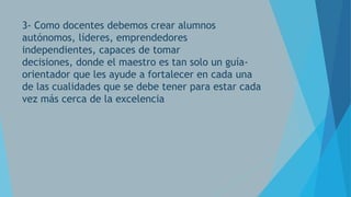 3- Como docentes debemos crear alumnos
autónomos, líderes, emprendedores
independientes, capaces de tomar
decisiones, donde el maestro es tan solo un guíaorientador que les ayude a fortalecer en cada una
de las cualidades que se debe tener para estar cada
vez más cerca de la excelencia

 