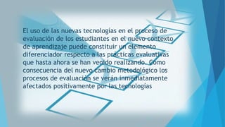 El uso de las nuevas tecnologías en el proceso de
evaluación de los estudiantes en el nuevo contexto
de aprendizaje puede constituir un elemento
diferenciador respecto a las prácticas evaluativas
que hasta ahora se han venido realizando. Como
consecuencia del nuevo cambio metodológico los
procesos de evaluación se verán inmediatamente
afectados positivamente por las tecnologías

 