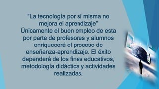 “La tecnología por sí misma no
mejora el aprendizaje”
Únicamente el buen empleo de esta
por parte de profesores y alumnos
enriquecerá el proceso de
enseñanza-aprendizaje. El éxito
dependerá de los fines educativos,
metodología didáctica y actividades
realizadas.

 