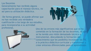 Los Docentes
Generalmente han recibido alguna
capacitación para el manejo técnico, no
así para su utilización didáctica.
Copyright SENA ©, 2012.

-De forma general, se puede afirmar que
no han recibido una verdadera
cualificación a los largo de sus estudios,
para incorporarlas a su actividad
profesional.
Uno de los errores más significativos que se ha
cometido en la formación de los docentes, es que
se ha tenido una visión demasiado técnica e
instrumental, descuidando la formación del
Copyright SENA ©, 2012.
conocimiento que les posibilita incorporar las TIC
a la práctica didáctica-curricular y transformar y
crear entornos diferenciados para el aprendizaje.

 