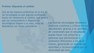 Profesor dispuesto al cambio:
Uno de los mayores problemas en la era de
las tecnologías es que algunos profesores
hacen tal resistencia al cambio, que pese a
que los computadores o dispositivos
Las nuevas tecnologías favorecen
tecnológicos lleguen a su aula, ellos no
procesos creativos y críticos en los
abandonan sus viejas costumbres.

estudiantes; gracias a la cantidad
de conexiones que el estudiante
puede hacer con entornos y
personas que pertenezcan a
contextos diferentes a los de él
mismo, generando un sentido de
alteridad y reconocimiento por la
diversidad del otro.

 