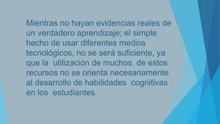 Mientras no hayan evidencias reales de
un verdadero aprendizaje; el simple
hecho de usar diferentes medios
tecnológicos, no se será suficiente, ya
que la utilización de muchos de estos
recursos no se orienta necesariamente
al desarrollo de habilidades cognitivas
en los estudiantes.

 