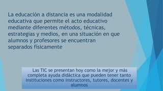 La educación a distancia es una modalidad
educativa que permite el acto educativo
mediante diferentes métodos, técnicas,
estrategias y medios, en una situación en que
alumnos y profesores se encuentran
separados físicamente

Las TIC se presentan hoy como la mejor y más
completa ayuda didáctica que pueden tener tanto
instituciones como instructores, tutores, docentes y
alumnos

 