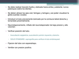 • Se debe realizar tracción fuerte y delicada hacia arriba y adelante; nunca
palanqueo sobre los dientes.
• Se deben alinear los ejes oral, faringeo y laringeo y asi poder visualizar la
glotis-cuerdas vocales.
• Introducir el tubo previamente lubricado por la comisura labial derecha y
tomandolo proximalmente.
• Neumotaponamiento, inflado del neumotaponador de baja presion y alto
volumen.
• Verificar posición del tubo.
▫ Auscultación epigástrica, auscultación pulmón izquierdo y derecho.
▫ GOLD STANDARD: capnografía para verificar el tubo endotraqueal.
• Fijacion del tubo con esparadrapo.
• Ventilar con presion positiva.
 
