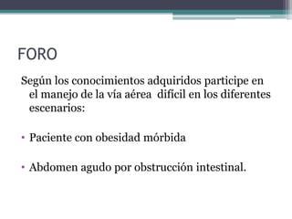 FORO
Según los conocimientos adquiridos participe en
el manejo de la vía aérea difícil en los diferentes
escenarios:
• Paciente con obesidad mórbida
• Abdomen agudo por obstrucción intestinal.
 