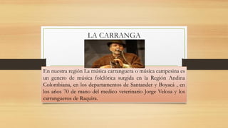 LA CARRANGA 
En nuestra región La música carranguera o música campesina es un genero de música folclórica surgida en la Región Andina Colombiana, en los departamentos de Santander y Boyacá , en los años 70 de mano del medico veterinario Jorge Velosa y los carrangueros de Raquira.  