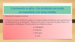 A continuación se aplica a los estudiantes una prueba correspondiente a los temas tratados 
•Seleccione la respuesta correcta 1.Genero de música folclórica surgida en la región andina colombiana, más exactamente en los Departamentos de Santander y Boyacá en los años 70 de mano de Jorge Velosa y los charrangueros de Raquira. El texto anterior nos habla de música: 
a. carranguera 
b. Vallenato 
c. Merengue 
d. salsa  