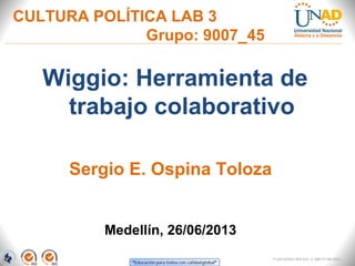 CULTURA POLÍTICA LAB 3
Grupo: 9007_45
Wiggio: Herramienta de
trabajo colaborativo
Medellín, 26/06/2013
Sergio E. Ospina Toloza
FI-GQ-GCMU-004-015 V. 000-27-08-2011
 
