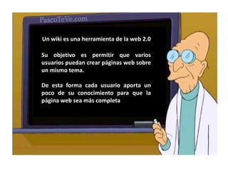 Un wiki es una herramienta de la web 2.0Su objetivo es permitir que varios usuarios puedan crear páginas web sobre un mismo tema.De esta forma cada usuario aporta un poco de su conocimiento para que la página web sea más completa