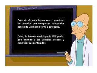 Creando de esta forma una comunidad de usuarios que comparten contenidos acerca de un mismo tema o categoría.Como la famosa enciclopedia Wikipedia, que permite a los usuarios accesar y modificar sus contenidos 