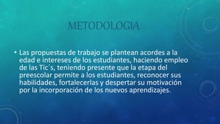 METODOLOGIA
• Las propuestas de trabajo se plantean acordes a la
edad e intereses de los estudiantes, haciendo empleo
de las Tic´s, teniendo presente que la etapa del
preescolar permite a los estudiantes, reconocer sus
habilidades, fortalecerlas y despertar su motivación
por la incorporación de los nuevos aprendizajes.