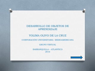 DESARROLLO DE OBJETOS DE
APRENDIZAJE
YOLIMA OLIVO DE LA CRUZ
CORPORACIÓN UNIVERSITARIA IBEROAMERICANA
GRUPO VIRTUAL
BARRANQUILLA – ATLANTICO
2016
 