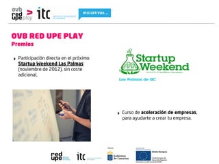 OVB RED UPE PLAY
Premios

‣ Participación directa en el próximo
  Startup Weekend Las Palmas
  (noviembre de 2012), sin coste
  adicional,




                                        ‣ Curso de aceleración de empresas,
                                          para ayudarte a crear tu empresa.
 