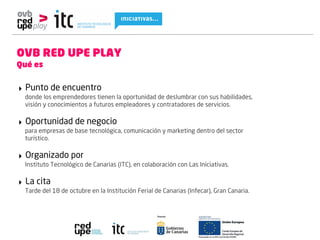 OVB RED UPE PLAY
Qué es


‣ Punto de encuentro
 donde los emprendedores tienen la oportunidad de deslumbrar con sus habilidades,
 visión y conocimientos a futuros empleadores y contratadores de servicios.

‣ Oportunidad de negocio
 para empresas de base tecnológica, comunicación y marketing dentro del sector
 turístico.

‣ Organizado por
 Instituto Tecnológico de Canarias (ITC), en colaboración con Las Iniciativas.

‣ La cita
 Tarde del 18 de octubre en la Institución Ferial de Canarias (Infecar), Gran Canaria.
 