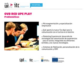 OVB RED UPE PLAY
Problemáticas


                   ‣ Microsegmentación y especialización
                   empresarial

                   ‣ Qué aporta la nueva ‘Era App’ para la
                   comunicación con el turista en el destino

                   ‣ Marketing Experiencial: desarrollo de
                   estrategias de comunicación de experiencias
                     para el turista, integrando los diferentes
                   sentidos y las nuevas tecnologías.

                   ‣ Sistemas de ﬁdelización, personalización de la
                   comunicación y CRM
 